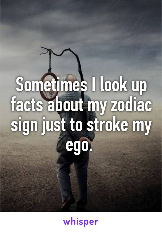Sometimes I look up facts about my zodiac sign just to stroke my ego. 