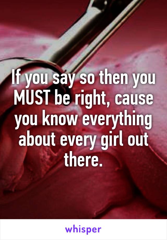 If you say so then you MUST be right, cause you know everything about every girl out there.