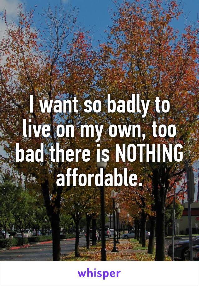 I want so badly to live on my own, too bad there is NOTHING affordable.