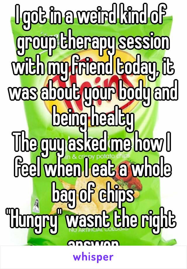 I got in a weird kind of group therapy session with my friend today, it was about your body and being healty
The guy asked me how I feel when I eat a whole bag of chips
"Hungry" wasnt the right answer