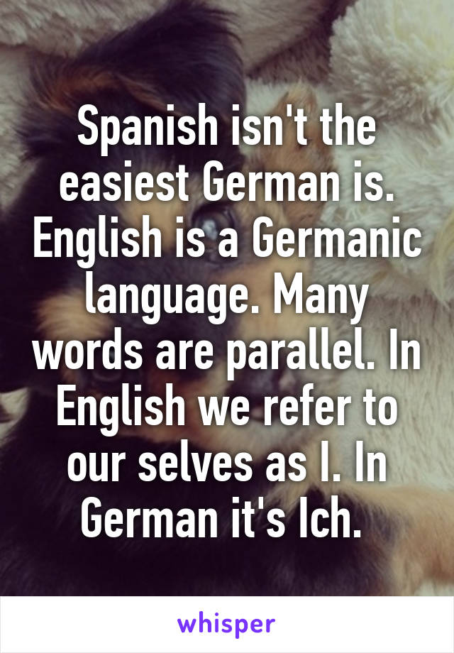 Spanish isn't the easiest German is. English is a Germanic language. Many words are parallel. In English we refer to our selves as I. In German it's Ich. 