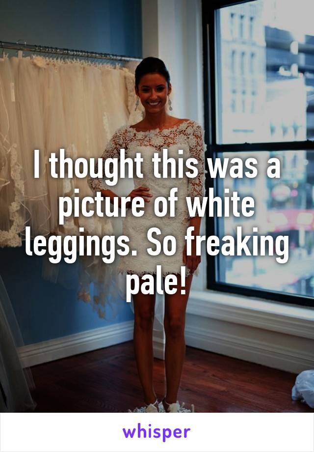 I thought this was a picture of white leggings. So freaking pale!