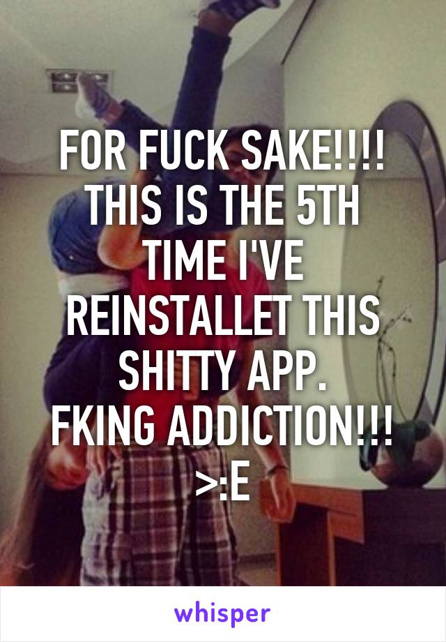 FOR FUCK SAKE!!!!
THIS IS THE 5TH TIME I'VE REINSTALLET THIS SHITTY APP.
FKING ADDICTION!!! >:E