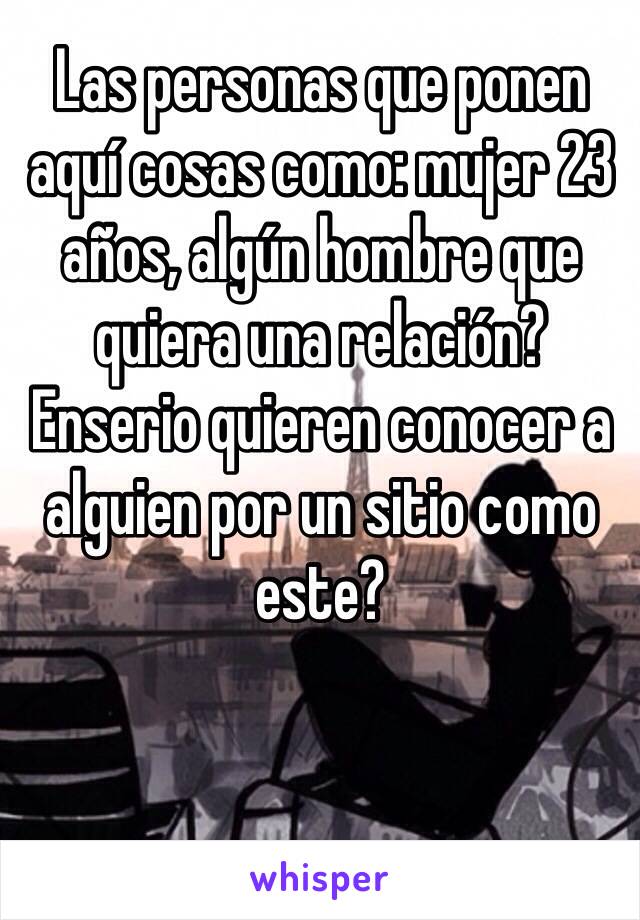 Las personas que ponen aquí cosas como: mujer 23 años, algún hombre que quiera una relación? 
Enserio quieren conocer a alguien por un sitio como este? 