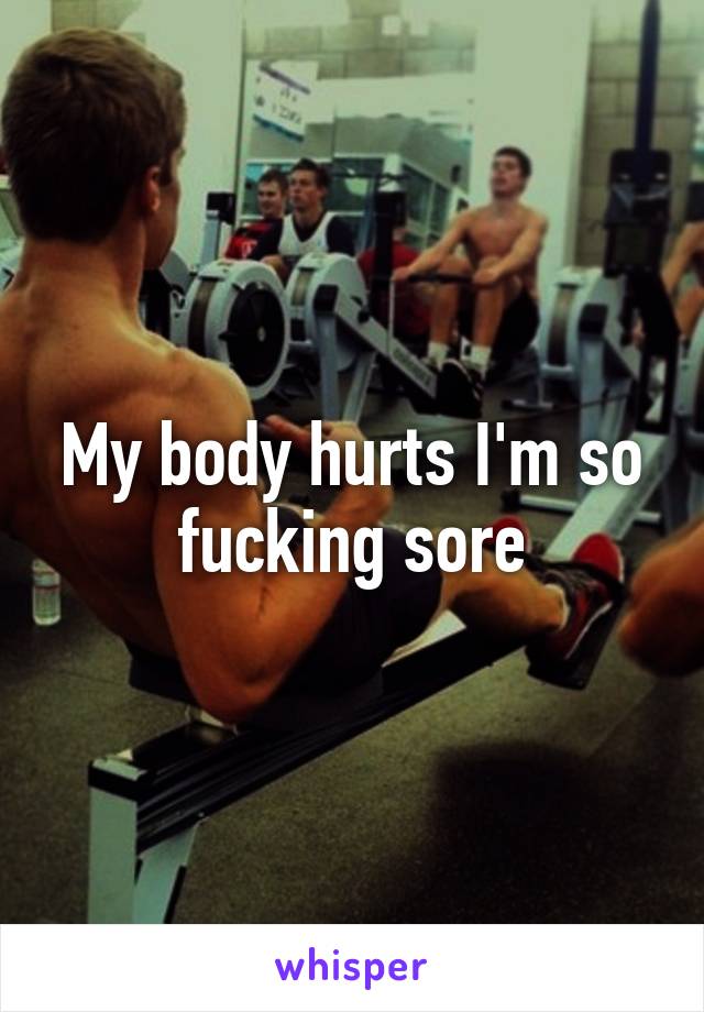 My body hurts I'm so fucking sore