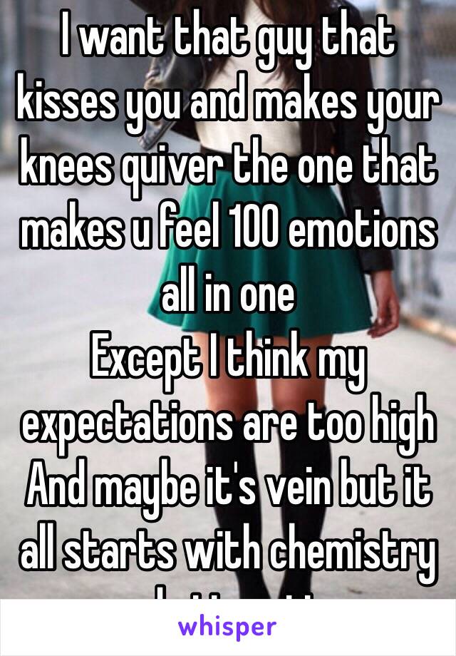 I want that guy that kisses you and makes your knees quiver the one that makes u feel 100 emotions all in one 
Except I think my expectations are too high 
And maybe it's vein but it all starts with chemistry and attraction 