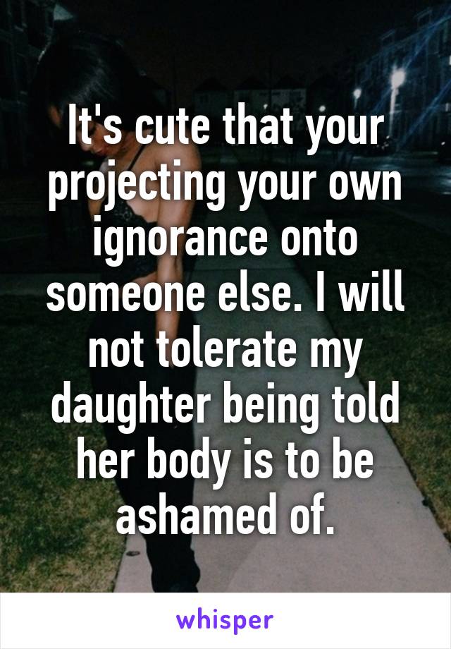 It's cute that your projecting your own ignorance onto someone else. I will not tolerate my daughter being told her body is to be ashamed of.