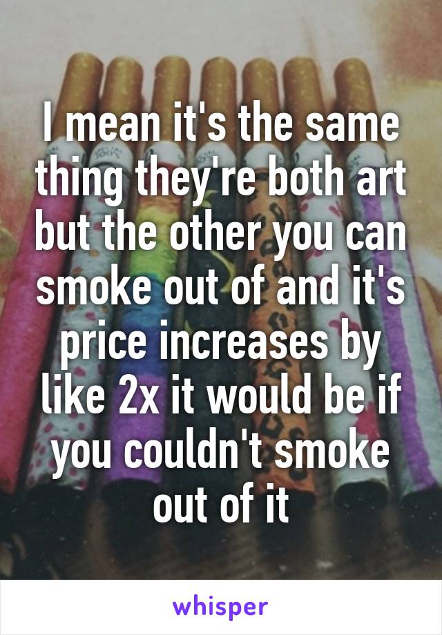 I mean it's the same thing they're both art but the other you can smoke out of and it's price increases by like 2x it would be if you couldn't smoke out of it