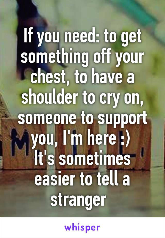 If you need: to get something off your chest, to have a shoulder to cry on, someone to support you, I'm here :) 
It's sometimes easier to tell a stranger  