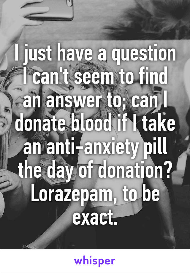 I just have a question I can't seem to find an answer to; can I donate blood if I take an anti-anxiety pill the day of donation? Lorazepam, to be exact.