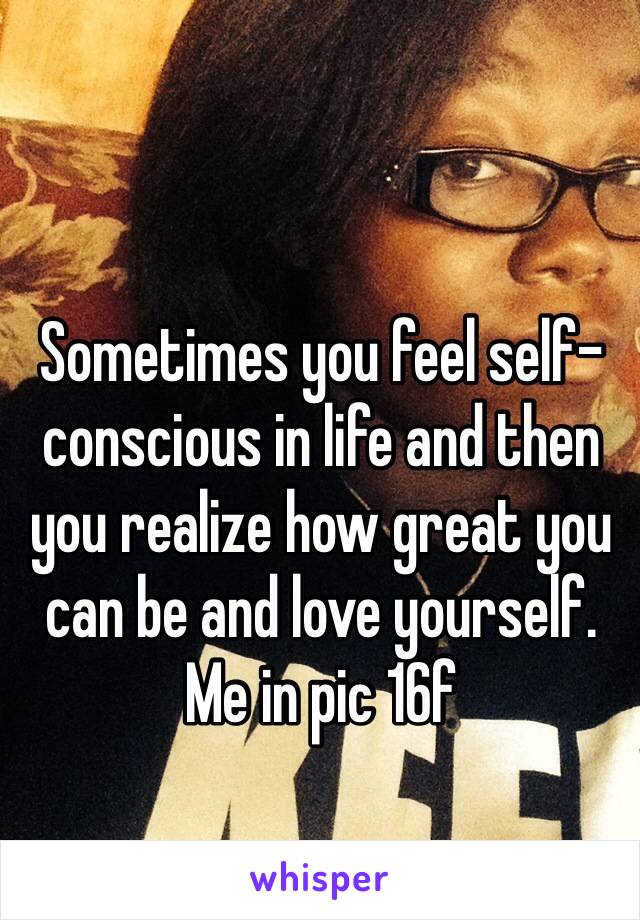 Sometimes you feel self-conscious in life and then you realize how great you can be and love yourself. Me in pic 16f