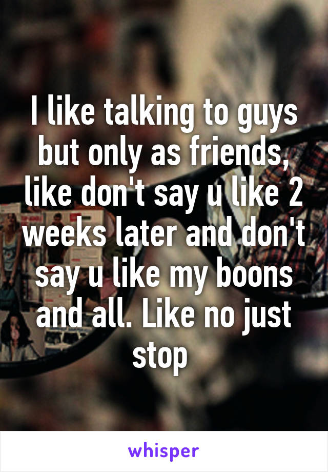 I like talking to guys but only as friends, like don't say u like 2 weeks later and don't say u like my boons and all. Like no just stop 