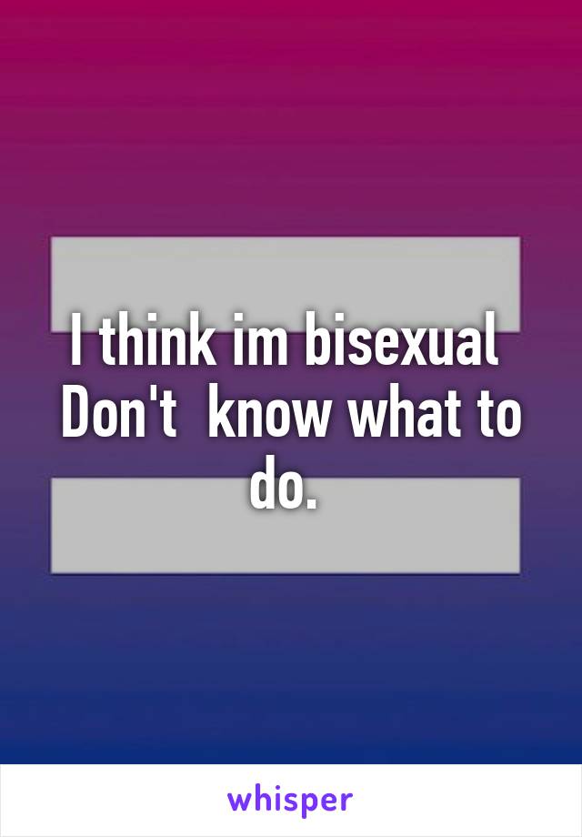 I think im bisexual 
Don't  know what to do. 