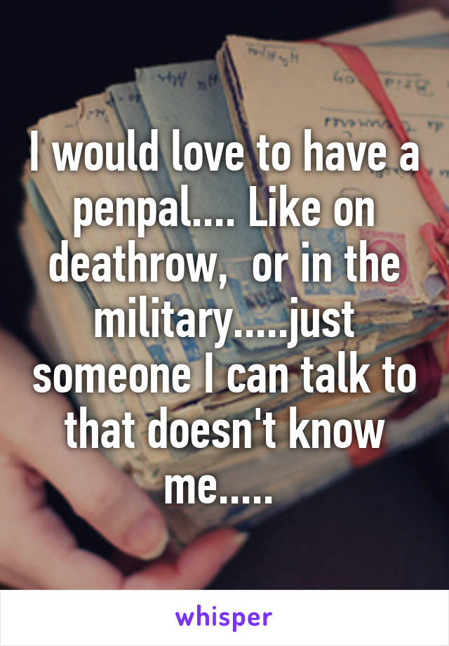 I would love to have a penpal.... Like on deathrow,  or in the military.....just someone I can talk to that doesn't know me..... 