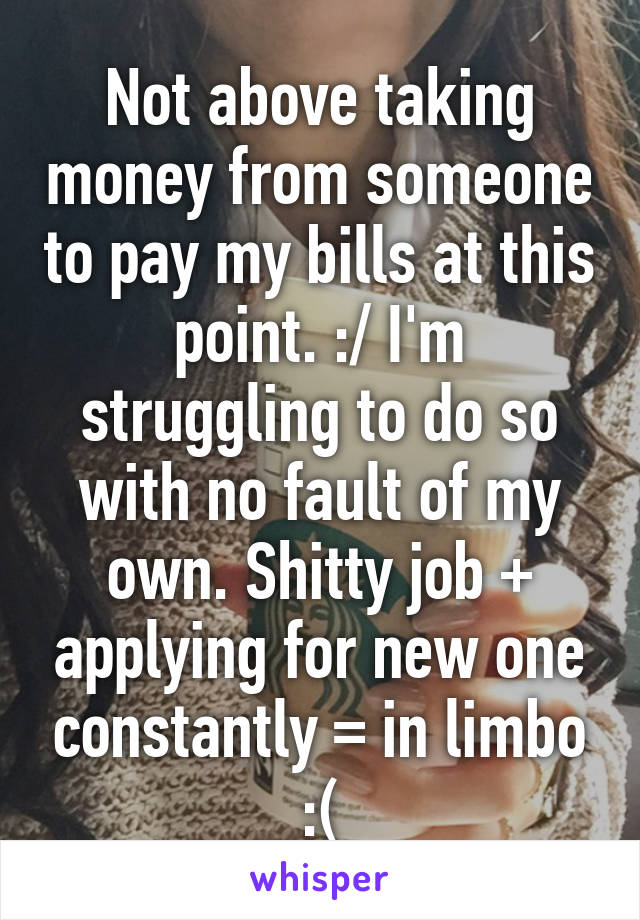 Not above taking money from someone to pay my bills at this point. :/ I'm struggling to do so with no fault of my own. Shitty job + applying for new one constantly = in limbo :(