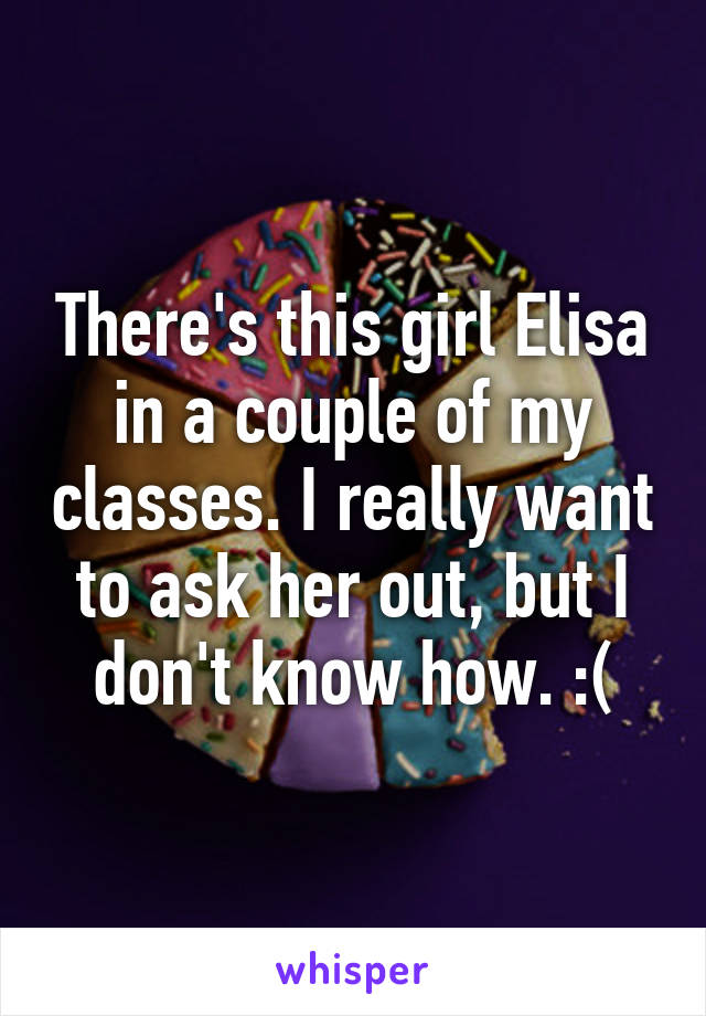 There's this girl Elisa in a couple of my classes. I really want to ask her out, but I don't know how. :(