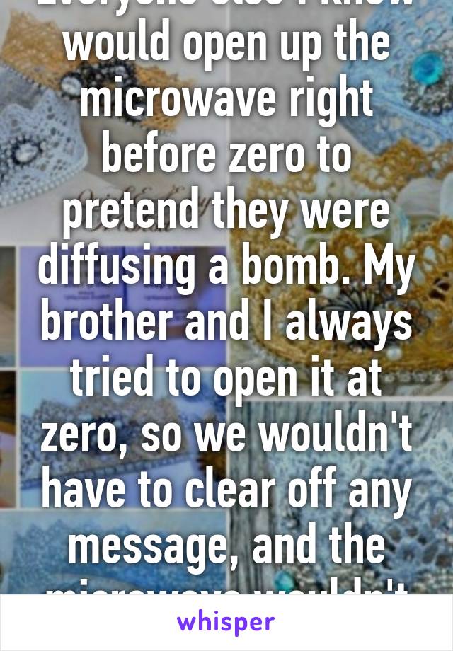 Everyone else I know would open up the microwave right before zero to pretend they were diffusing a bomb. My brother and I always tried to open it at zero, so we wouldn't have to clear off any message, and the microwave wouldn't beep. 