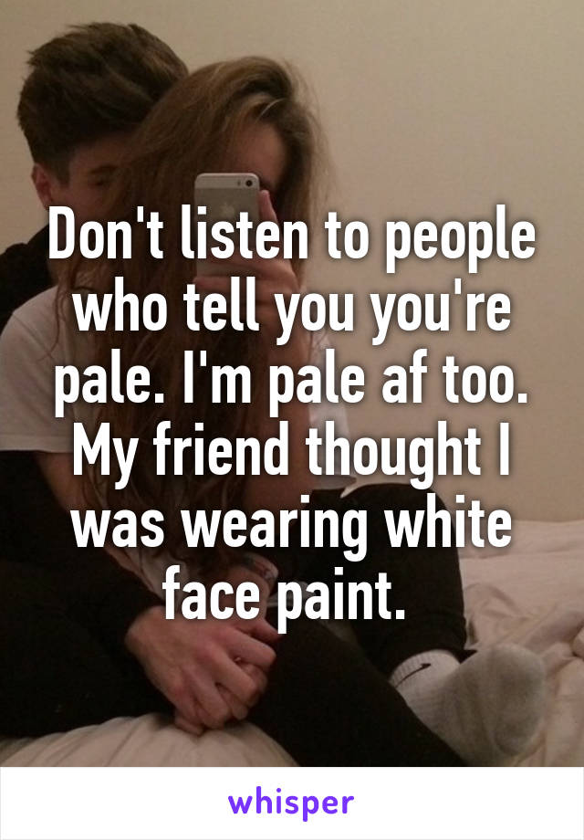 Don't listen to people who tell you you're pale. I'm pale af too. My friend thought I was wearing white face paint. 