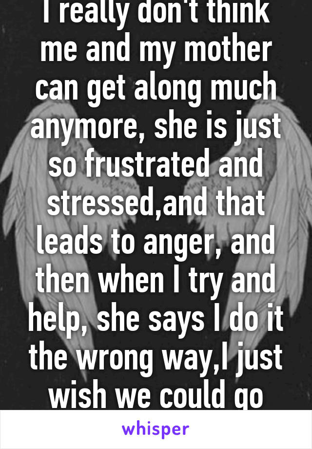 I really don't think me and my mother can get along much anymore, she is just so frustrated and stressed,and that leads to anger, and then when I try and help, she says I do it the wrong way,I just wish we could go back to the old day