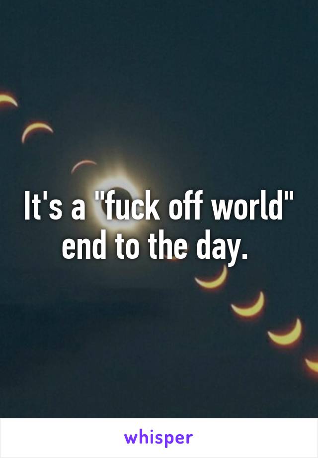 It's a "fuck off world" end to the day. 