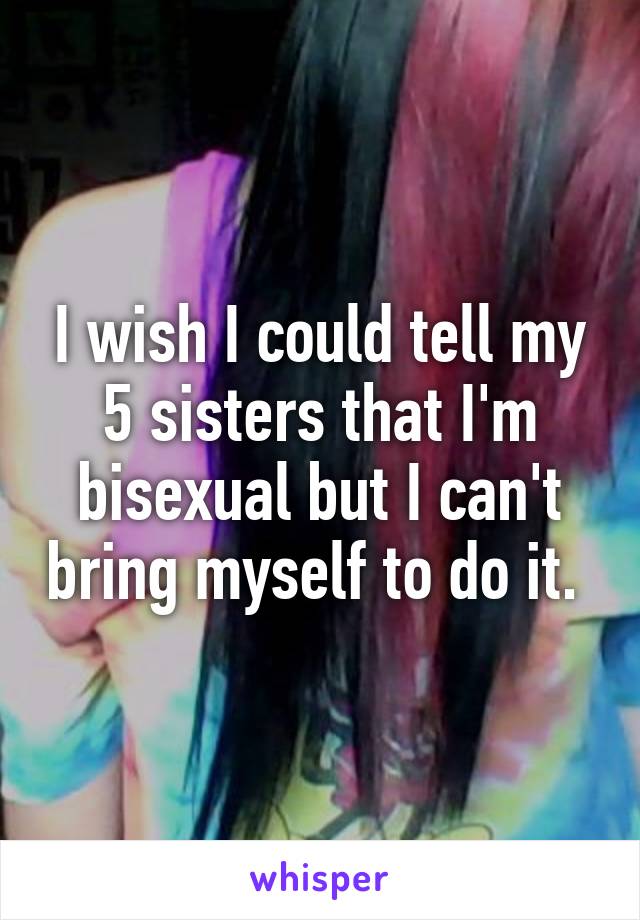 I wish I could tell my 5 sisters that I'm bisexual but I can't bring myself to do it. 