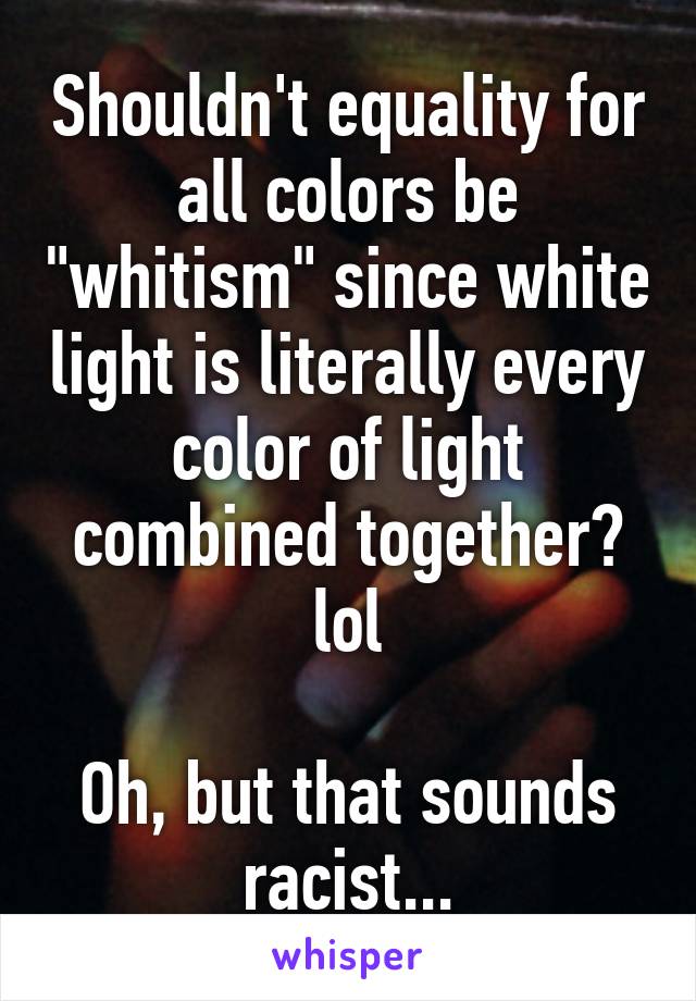 Shouldn't equality for all colors be "whitism" since white light is literally every color of light combined together? lol

Oh, but that sounds racist...