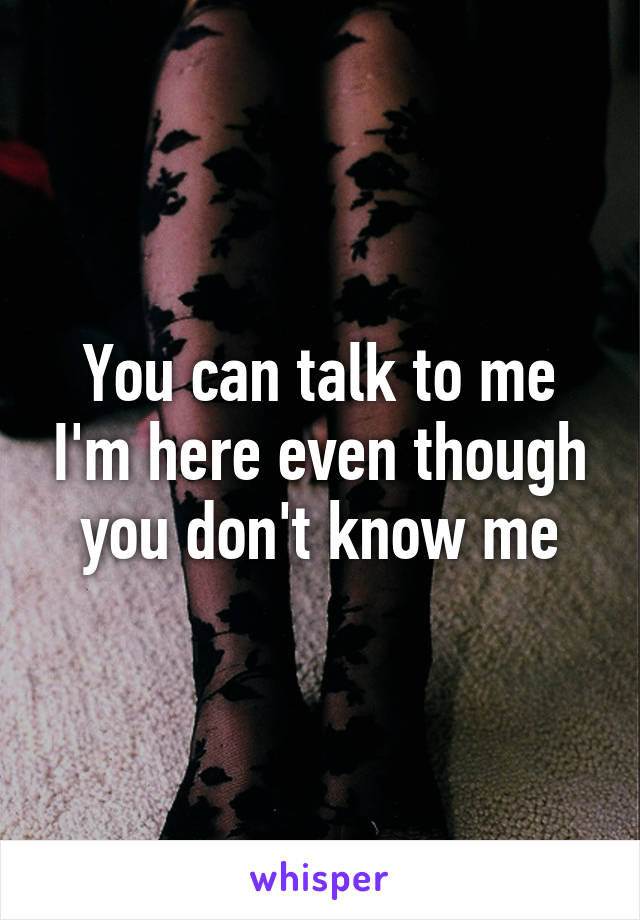 You can talk to me I'm here even though you don't know me