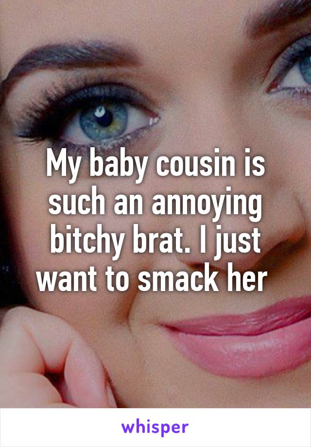 My baby cousin is such an annoying bitchy brat. I just want to smack her 