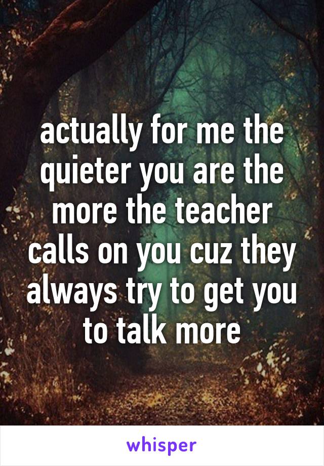 actually for me the quieter you are the more the teacher calls on you cuz they always try to get you to talk more