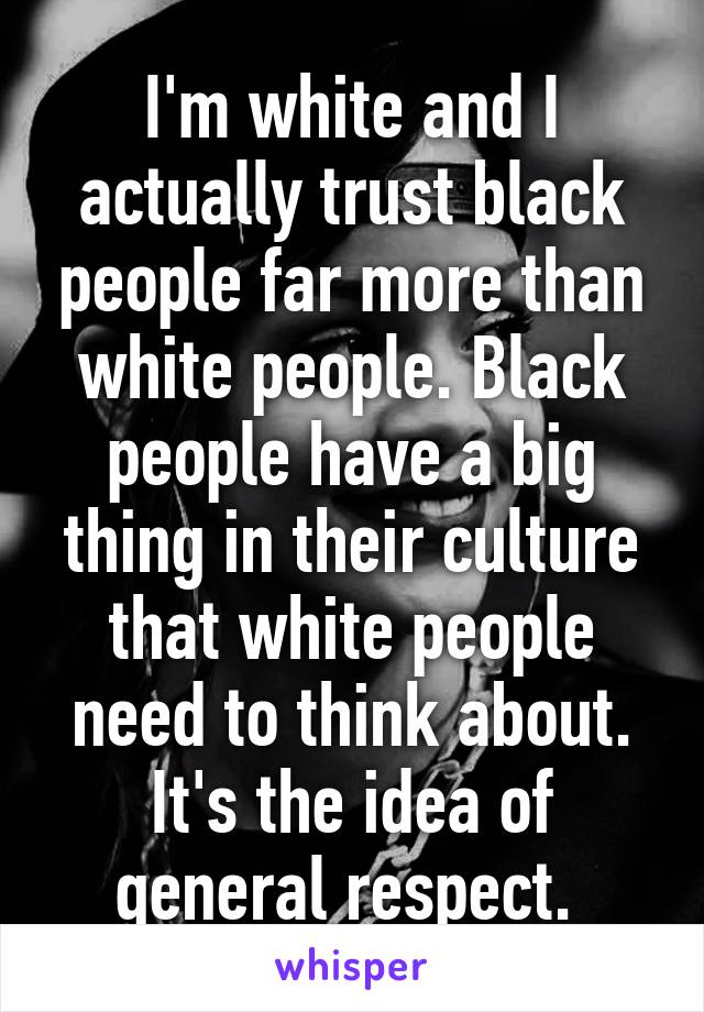 I'm white and I actually trust black people far more than white people. Black people have a big thing in their culture that white people need to think about. It's the idea of general respect. 