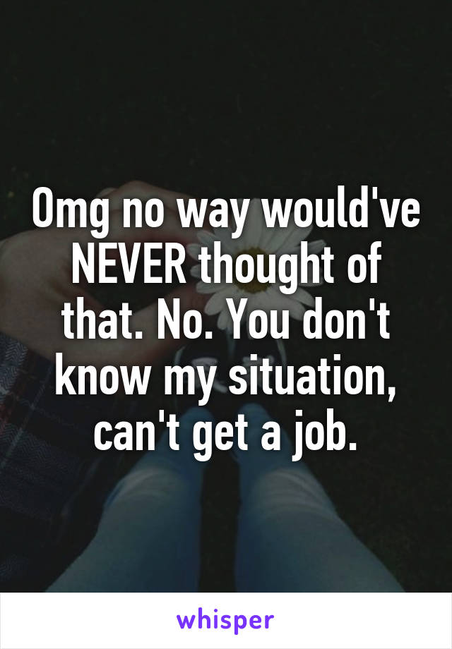 Omg no way would've NEVER thought of that. No. You don't know my situation, can't get a job.