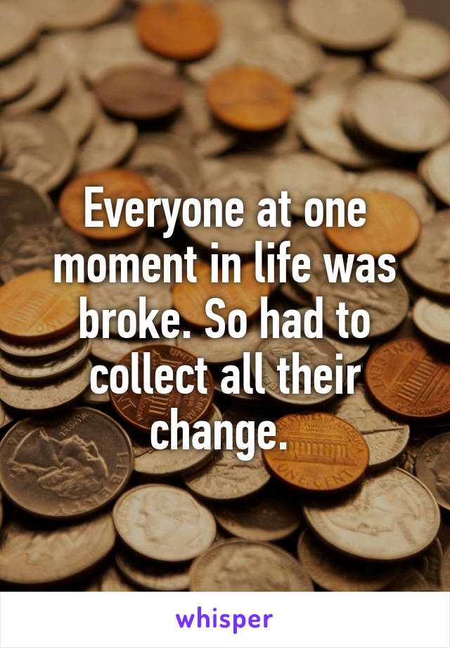 Everyone at one moment in life was broke. So had to collect all their change. 