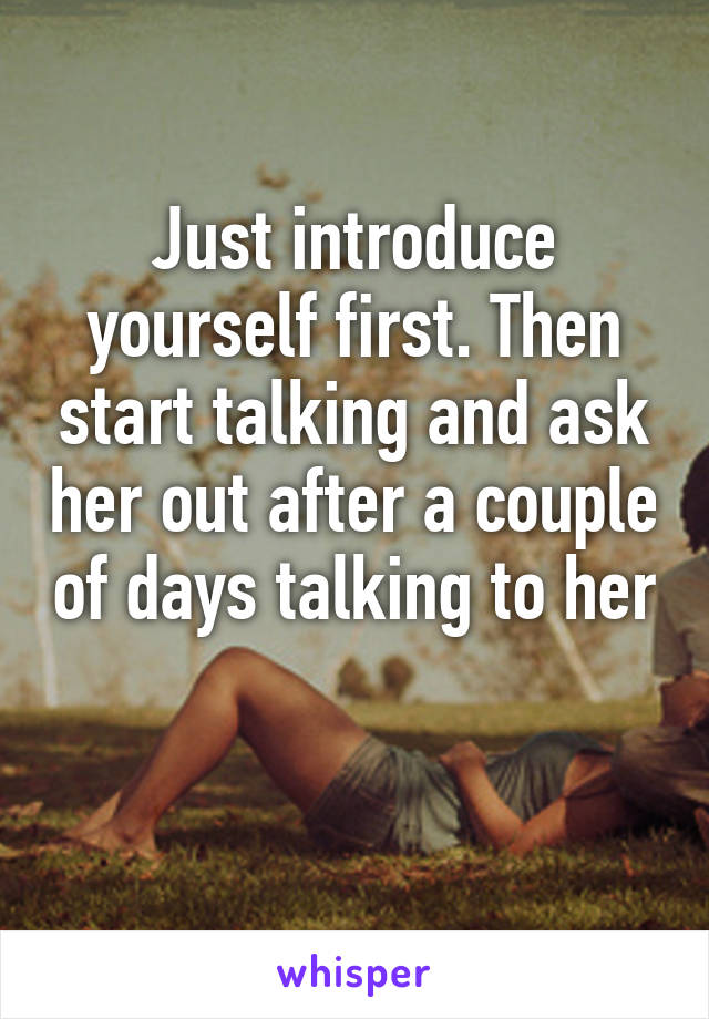 Just introduce yourself first. Then start talking and ask her out after a couple of days talking to her 
