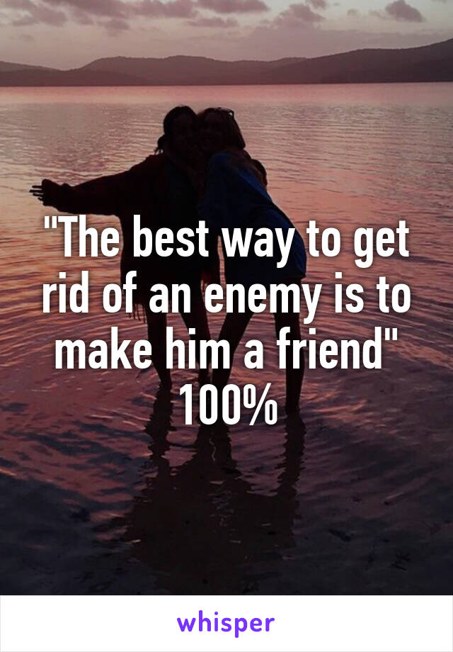 "The best way to get rid of an enemy is to make him a friend" 100%