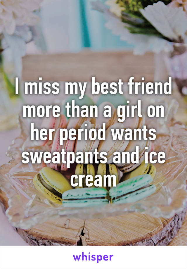 I miss my best friend more than a girl on her period wants sweatpants and ice cream