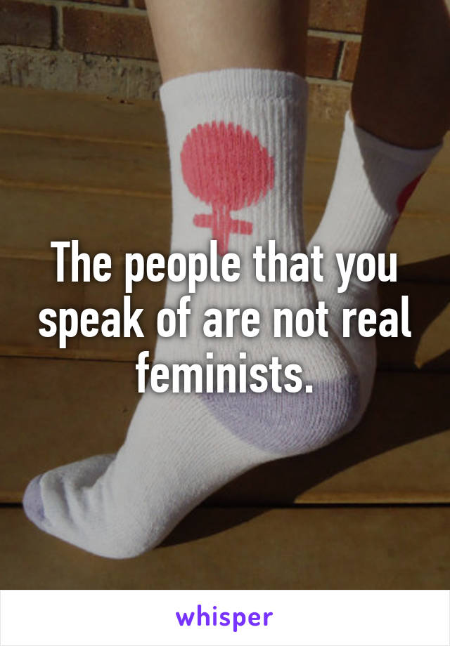 The people that you speak of are not real feminists.