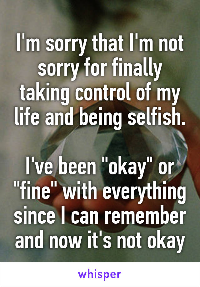 I'm sorry that I'm not sorry for finally taking control of my life and being selfish.

I've been "okay" or "fine" with everything since I can remember and now it's not okay