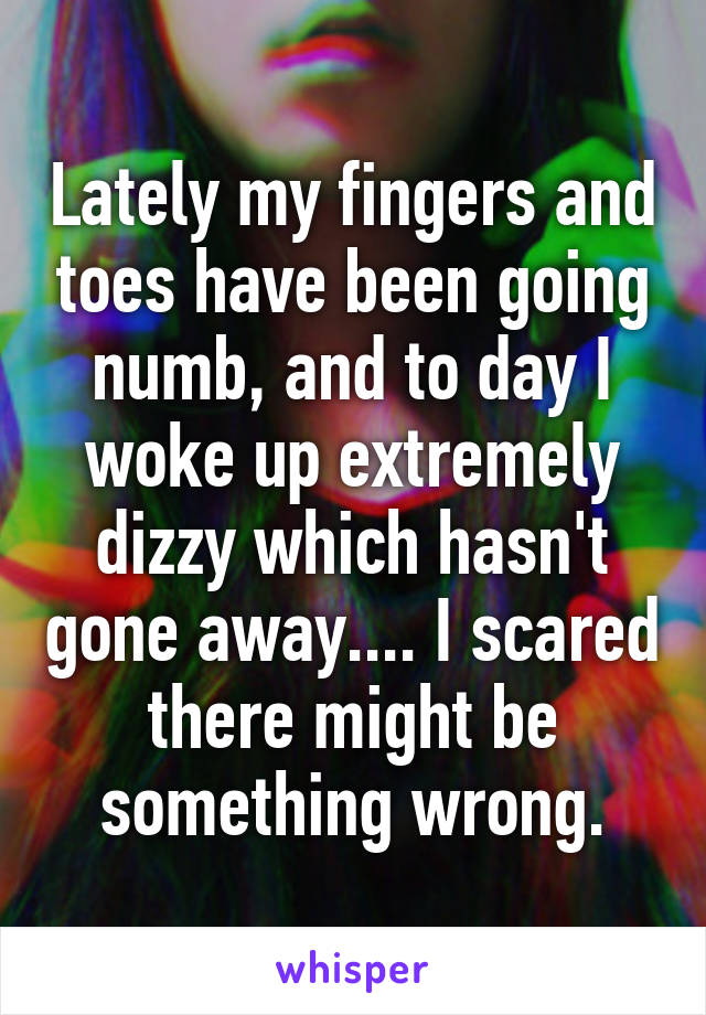 Lately my fingers and toes have been going numb, and to day I woke up extremely dizzy which hasn't gone away.... I scared there might be something wrong.