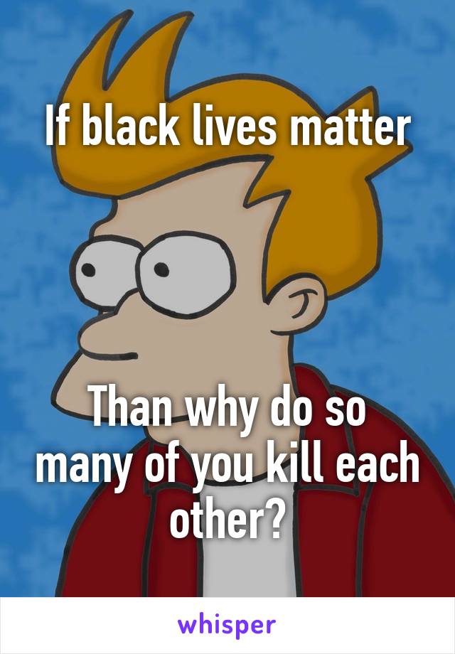 If black lives matter




Than why do so many of you kill each other?