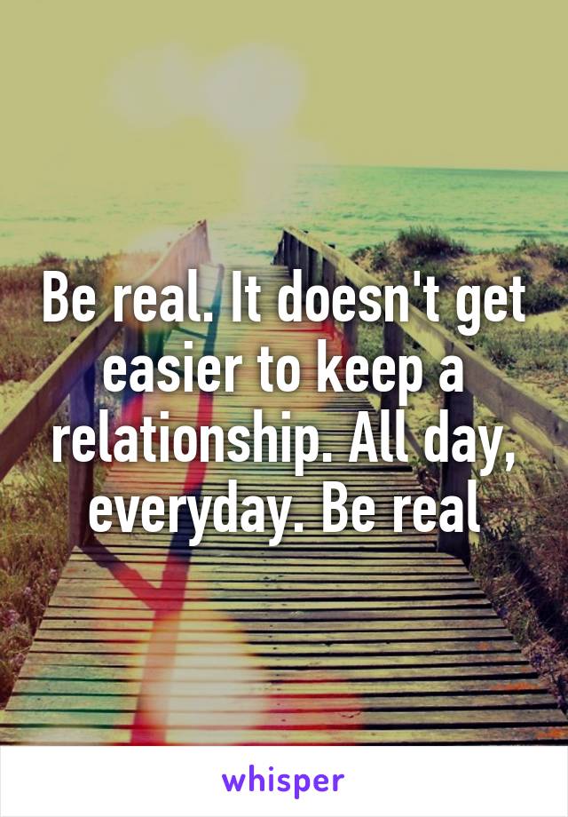 Be real. It doesn't get easier to keep a relationship. All day, everyday. Be real