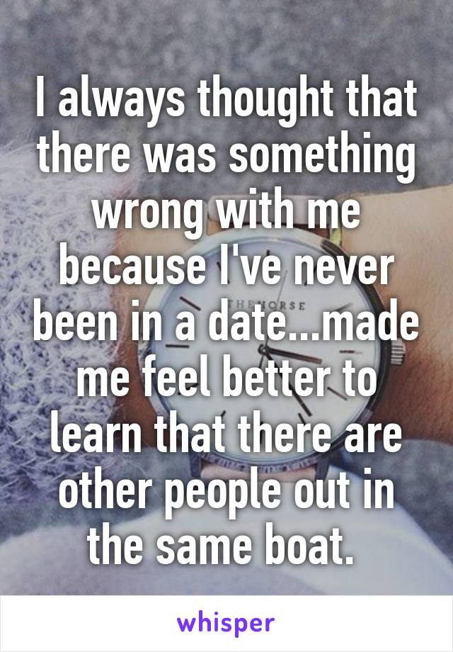 I always thought that there was something wrong with me because I've never been in a date...made me feel better to learn that there are other people out in the same boat. 