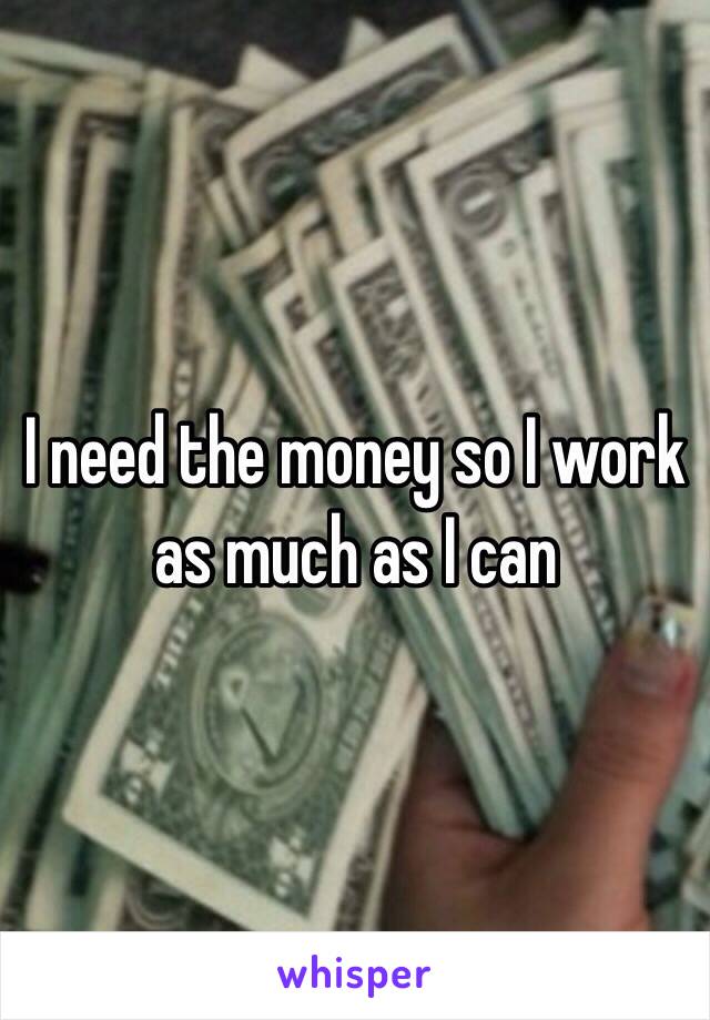 I need the money so I work as much as I can