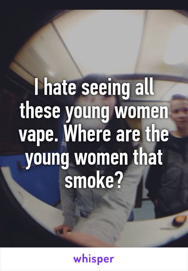 I hate seeing all these young women vape. Where are the young women that smoke?