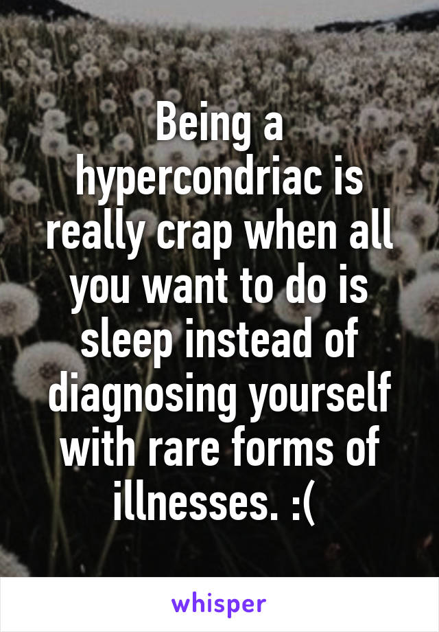 Being a hypercondriac is really crap when all you want to do is sleep instead of diagnosing yourself with rare forms of illnesses. :( 