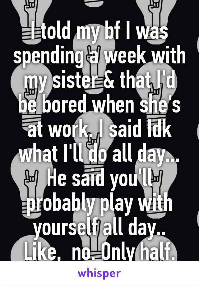 I told my bf I was spending a week with my sister & that I'd be bored when she's at work. I said Idk what I'll do all day...
He said you'll probably play with yourself all day..
Like,  no. Only half.