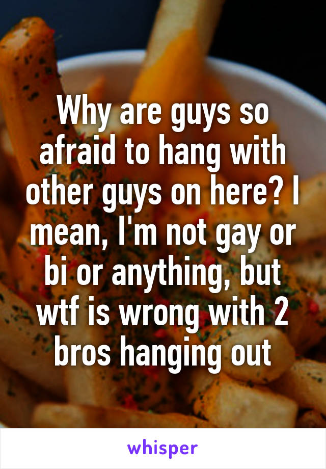 Why are guys so afraid to hang with other guys on here? I mean, I'm not gay or bi or anything, but wtf is wrong with 2 bros hanging out