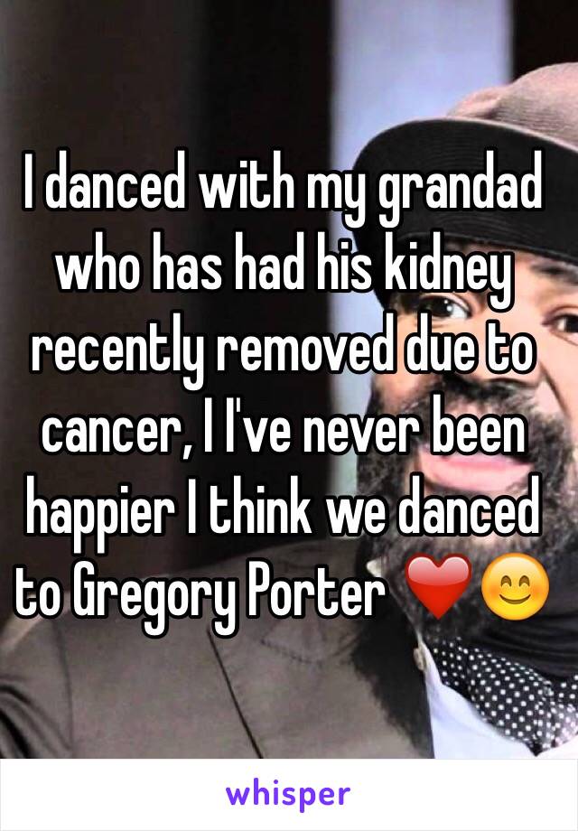 I danced with my grandad who has had his kidney recently removed due to cancer, I I've never been happier I think we danced to Gregory Porter ❤️😊