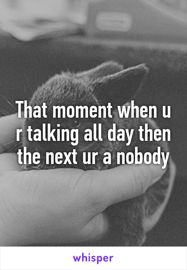 That moment when u r talking all day then the next ur a nobody