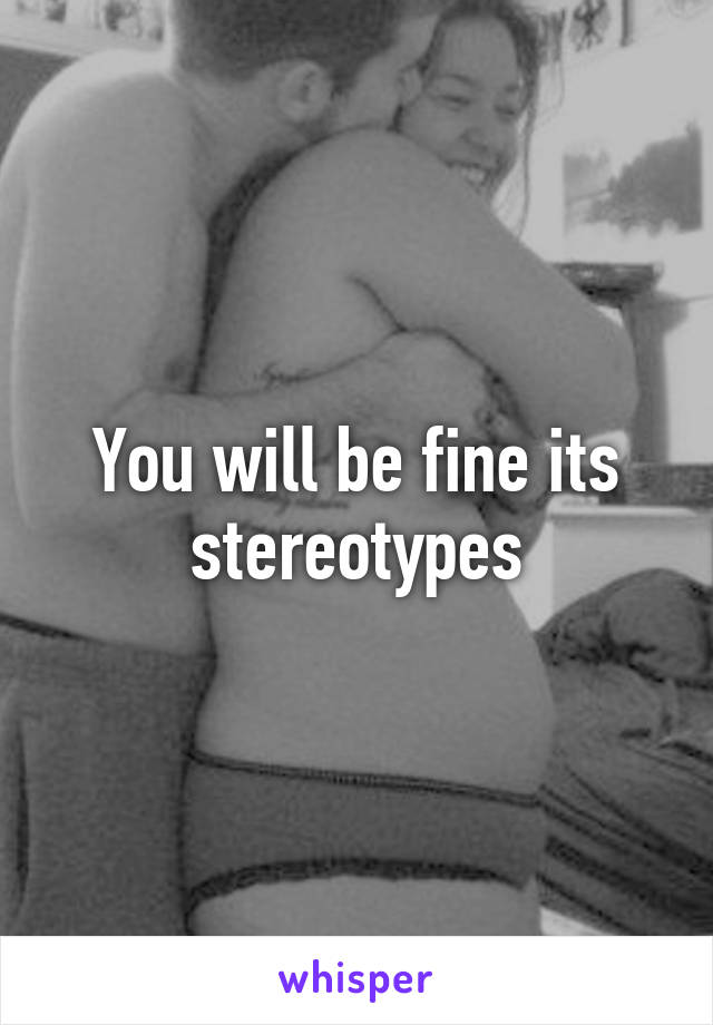 You will be fine its stereotypes