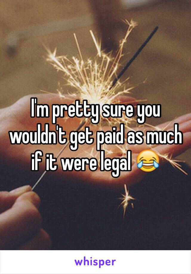 I'm pretty sure you wouldn't get paid as much if it were legal 😂